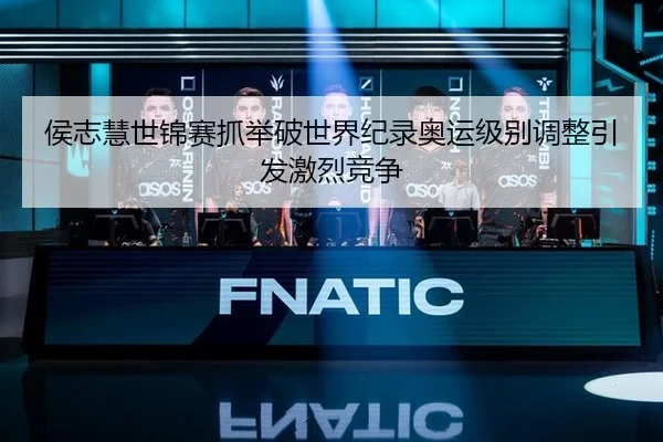 侯志慧世锦赛抓举破世界纪录奥运级别调整引发激烈竞争