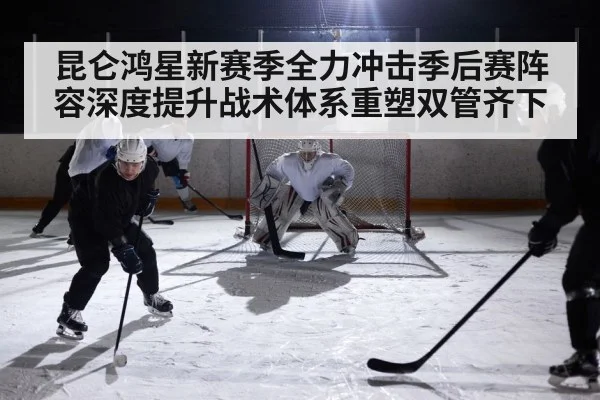 昆仑鸿星新赛季全力冲击季后赛阵容深度提升战术体系重塑双管齐下