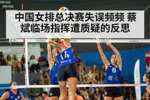 中国女排总决赛失误频频 蔡斌临场指挥遭质疑的反思