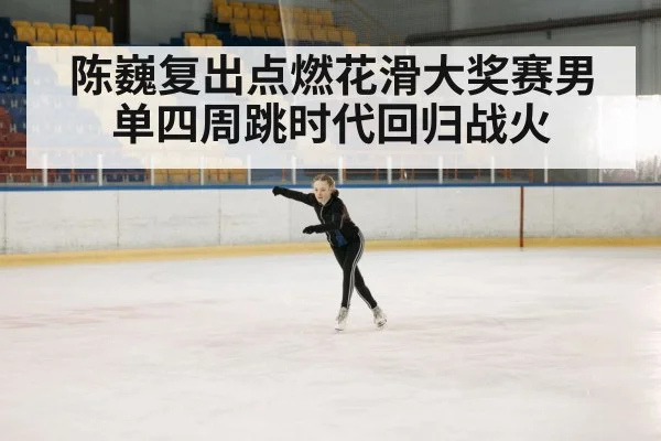 陈巍复出点燃花滑大奖赛男单四周跳时代回归战火